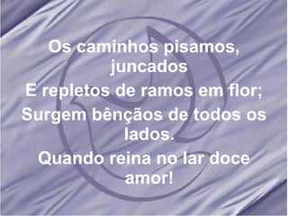 Os caminhos pisamos, juncados E repletos de ramos em flor; Surgem bênçãos de todos os lados. Quando reina no lar doce amor!