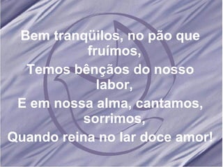 Bem tranqüilos, no pão que fruímos, Temos bênçãos do nosso labor, E em nossa alma, cantamos, sorrimos, Quando reina no lar doce amor!