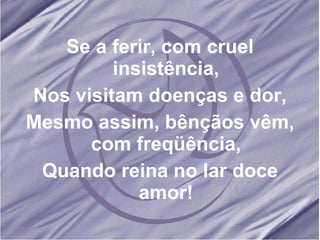 Se a ferir, com cruel insistência, Nos visitam doenças e dor, Mesmo assim, bênçãos vêm, com freqüência, Quando reina no lar doce amor!