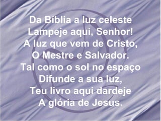 Da Bíblia a luz celeste Lampeje aqui, Senhor! A luz que vem de Cristo, O Mestre e Salvador. Tal como o sol no espaço Difunde a sua luz, Teu livro aqui dardeje A glória de Jesus. 