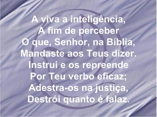 A viva a inteligência, A fim de perceber O que, Senhor, na Bíblia, Mandaste aos Teus dizer. Instrui e os repreende Por Teu verbo eficaz; Adestra-os na justiça, Destrói quanto é falaz. 