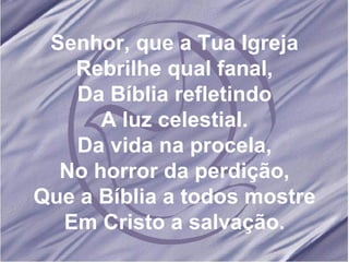 Senhor, que a Tua Igreja Rebrilhe qual fanal, Da Bíblia refletindo A luz celestial. Da vida na procela, No horror da perdição, Que a Bíblia a todos mostre Em Cristo a salvação. 
