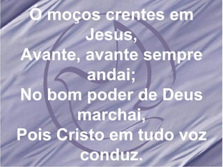 Ó moços crentes em Jesus, Avante, avante sempre andai; No bom poder de Deus marchai, Pois Cristo em tudo voz conduz.