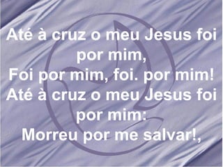 Até à cruz o meu Jesus foi por mim, Foi por mim, foi. por mim! Até à cruz o meu Jesus foi por mim: Morreu por me salvar!, 