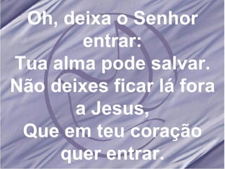 Oh, deixa o Senhor entrar: Tua alma pode salvar. Não deixes ficar lá fora a Jesus, Que em teu coração quer entrar. 
