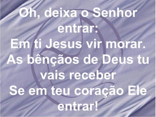 Oh, deixa o Senhor entrar: Em ti Jesus vir morar. As bênçãos de Deus tu vais receber Se em teu coração Ele entrar! 