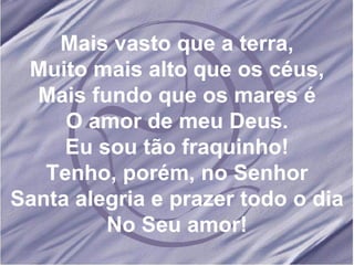 Mais vasto que a terra, Muito mais alto que os céus, Mais fundo que os mares é O amor de meu Deus. Eu sou tão fraquinho! Tenho, porém, no Senhor Santa alegria e prazer todo o dia No Seu amor! 
