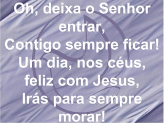 Oh, deixa o Senhor entrar, Contigo sempre ficar! Um dia, nos céus, feliz com Jesus, Irás para sempre morar! 