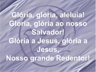 Glória, glória, aleluia! Glória, glória ao nosso Salvador! Glória a Jesus, glória a Jesus, Nosso grande Redentor! 