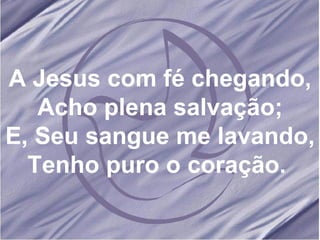 A Jesus com fé chegando, Acho plena salvação; E, Seu sangue me lavando, Tenho puro o coração.  