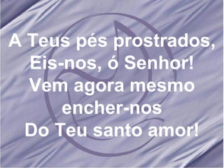 A Teus pés prostrados, Eis-nos, ó Senhor! Vem agora mesmo encher-nos Do Teu santo amor! 