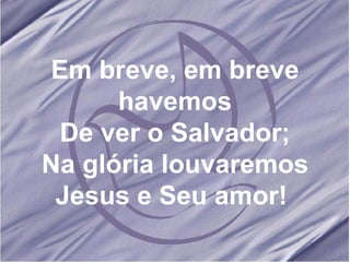 Em breve, em breve havemos De ver o Salvador; Na glória louvaremos Jesus e Seu amor!  