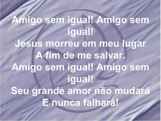 Amigo sem igual! Amigo sem igual! Jesus morreu em meu lugar A fim de me salvar. Amigo sem igual! Amigo sem igual! Seu grande amor não mudará E nunca falhará! 