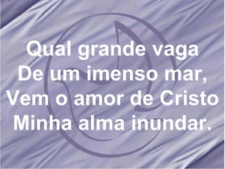 Qual grande vaga De um imenso mar, Vem o amor de Cristo Minha alma inundar. 