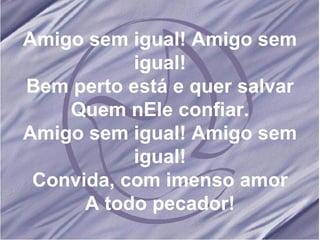 Amigo sem igual! Amigo sem igual! Bem perto está e quer salvar Quem nEle confiar. Amigo sem igual! Amigo sem igual! Convida, com imenso amor A todo pecador! 