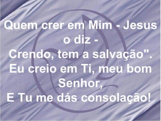 Quem crer em Mim - Jesus o diz - Crendo, tem a salvação". Eu creio em Ti, meu bom Senhor, E Tu me dás consolação!  