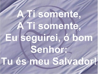 A Ti somente, A Ti somente, Eu seguirei, ó bom Senhor: Tu és meu Salvador! 