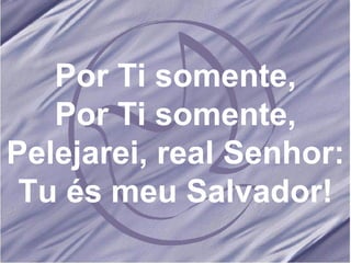 Por Ti somente, Por Ti somente, Pelejarei, real Senhor: Tu és meu Salvador! 