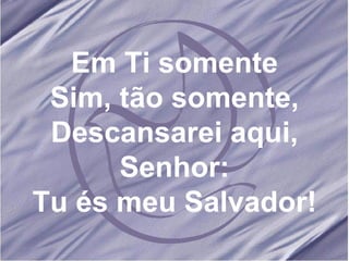 Em Ti somente Sim, tão somente, Descansarei aqui, Senhor: Tu és meu Salvador! 