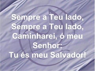 Sempre a Teu lado, Sempre a Teu lado, Caminharei, ó meu Senhor: Tu és meu Salvador! 