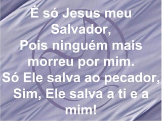 É só Jesus meu Salvador, Pois ninguém mais morreu por mim. Só Ele salva ao pecador, Sim, Ele salva a ti e a mim! 