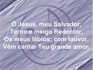 Ó Jesus, meu Salvador, Terno e meigo Redentor, Os meus lábios; com louvor, Vêm cantar Teu grande amor. 