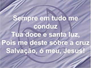 Sempre em tudo me conduz Tua doce e santa luz, Pois me deste sobre a cruz Salvação, ó meu, Jesus! 