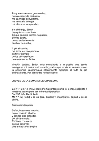 Porque esta es una gran verdad:
no soy capaz de casi nada,
me da miedo convertirme,
me asusta la entrega,
me aterra mi incapacidad.

Sin embargo, Señor,
hoy quiero convertirme.
Sé que con mis fuerzas no puedo,
pero lo quiero,
deseo ardientemente
cambiar de rumbo.

Ir por el camino
del amor y el compromiso,
en favor siempre
de los desheredados
de este mundo. Amén.

Oración colecta: Señor, mira complacido a tu pueblo que desea
entregarse a ti con una vida santa; y a los que moderan su cuerpo con
la penitencia transfórmales interiormente mediante el fruto de las
buenas obras. Por Jesucristo nuestro Señor.


JUEVES DE LA SEMANA I DE CUARESMA


Est 14,1.3-5.12-14: Mi padre me ha contado cómo tú, Señor, escogiste a
nuestros padres para ser tu heredad perpetua.
Sal 137,1-2a.2bc-3. 7c-8.
Mt 7,7-12: Pedid y se os dará, buscad y encontraréis, llamad y se os
abrirá.

Salmo de búsqueda

Señor, buscamos tu rostro
con el corazón abatido
y con los ojos cargados
por el cansancio.
Pedimos con voces
porque sabemos
que tú has sido siempre
 