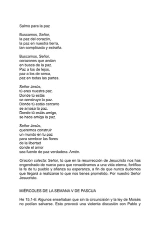 Salmo para la paz

Buscamos, Señor,
la paz del corazón,
la paz en nuestra tierra,
tan complicada y extraña.

Buscamos, Señor,
corazones que andan
en busca de la paz.
Paz a los de lejos,
paz a los de cerca,
paz en todas las partes.

Señor Jesús,
tú eres nuestra paz.
Donde tú estás
se construye la paz.
Donde tú estás cercano
se amasa la paz.
Donde tú estás amigo,
se hace amiga la paz.

Señor Jesús,
queremos construir
un mundo en tu paz
para sembrar las flores
de la libertad
donde el amor
sea fuente de paz verdadera. Amén.

Oración colecta: Señor, tú que en la resurrección de Jesucristo nos has
engendrado de nuevo para que renaciéramos a una vida eterna, fortifica
la fe de tu pueblo y afianza su esperanza, a fin de que nunca dudemos
que llegará a realizarse lo que nos tienes prometido. Por nuestro Señor
Jesucristo.


MIÉRCOLES DE LA SEMANA V DE PASCUA

He 15,1-6: Algunos enseñaban que sin la circuncisión y la ley de Moisés
no podían salvarse. Esto provocó una violenta discusión con Pablo y
 
