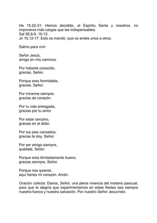 He 15,22-31: Hemos decidido, el Espíritu Santo y nosotros, no
imponeros más cargas que las indispensables.
Sal 56,8-9. 10-12.
Jn 15,12-17: Esto os mando: que os améis unos a otros.

Salmo para vivir

Señor Jesús,
amigo en mis caminos.

Por haberte conocido,
gracias, Señor.

Porque eres formidable,
gracias, Señor.

Por mirarme siempre,
gracias de corazón.

Por tu vida entregada,
gracias por tu amor.

Por estar cercano,
gracias en el dolor.

Por tus pies cansados,
gracias te doy, Señor.

Por ser amigo siempre,
quédate, Señor.

Porque eres ilimitadamente bueno,
gracias siempre, Señor.

Porque nos quieres,
aquí tienes mi corazón. Amén.

Oración colecta: Danos, Señor, una plena vivencia del misterio pascual,
para que la alegría que experimentamos en estas fiestas sea siempre
nuestra fuerza y nuestra salvación. Por nuestro Señor Jesucristo.
 