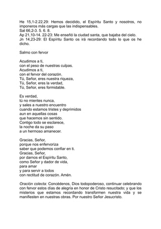 He 15,1-2.22.29: Hemos decidido, el Espíritu Santo y nosotros, no
imponeros más cargas que las indispensables.
Sal 66,2-3. 5. 6. 8.
Ap 21,10-14. 22-23: Me enseñó la ciudad santa, que bajaba del cielo.
Jn 14,23-29: El Espíritu Santo os irá recordando todo lo que os he
dicho.

Salmo con fervor

Acudimos a ti,
con el peso de nuestras culpas.
Acudimos a ti,
con el fervor del corazón.
Tú, Señor, eres nuestra riqueza,
Tú, Señor, eres la verdad,
Tú, Señor, eres formidable.

Es verdad,
tú no mientes nunca,
y sales a nuestro encuentro
cuando estamos tristes y deprimidos
aun en aquellas cosas
que hacemos sin sentido.
Contigo todo se esclarece,
la noche da su paso
a un hermoso amanecer.

Gracias, Señor,
porque nos enfervoriza
saber que podemos confiar en ti.
Gracias, Señor,
por darnos el Espíritu Santo,
como Señor y dador de vida,
para amar
y para servir a todos
con rectitud de corazón. Amén.

Oración colecta: Concédenos, Dios todopoderoso, continuar celebrando
con fervor estos días de alegría en honor de Cristo resucitado; y que los
misterios que estamos recordando transformen nuestra vida y se
manifiesten en nuestras obras. Por nuestro Señor Jesucristo.
 