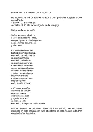 LUNES DE LA SEMANA VI DE PASCUA

He 16,11-15: El Señor abrió el corazón a Lidia para que aceptara lo que
decía Pablo.
Sal 149,1-2. 3-4.5-6a. 9b.
Jn 15,26-16, 4ª: Os excomulgarán de la sinagoga.

Salmo en la persecución

Señor, estamos abatidos,
a veces no podemos más,
nos persiguen por todas partes,
nos sentimos abrumados
y sin fuerza.

En medio de la noche
hazte presente como luz,
en medio de la tormenta
sé nuestro refugio,
en medio del miedo
sé nuestra esperanza.
Caminamos cansados,
con el corazón abatido,
estamos en las últimas
y todos nos persiguen.
Haznos valientes
a nosotros pecadores
que confiamos
en tu infinita bondad.

Ayúdanos a confiar
en medio de la lucha
cuando parece
que todo se acaba
y ayúdanos a vivir
confiando en ti,
en medio de la persecución. Amén.

Oración colecta: Te pedimos, Señor de misericordia, que los dones
recibidos en esta pascua den fruto abundante en toda nuestra vida. Por
nuestro Señor Jesucristo.
 