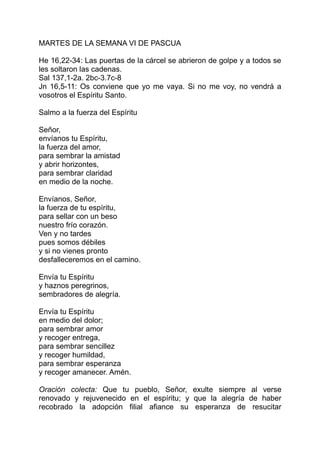 MARTES DE LA SEMANA VI DE PASCUA

He 16,22-34: Las puertas de la cárcel se abrieron de golpe y a todos se
les soltaron las cadenas.
Sal 137,1-2a. 2bc-3.7c-8
Jn 16,5-11: Os conviene que yo me vaya. Si no me voy, no vendrá a
vosotros el Espíritu Santo.

Salmo a la fuerza del Espíritu

Señor,
envíanos tu Espíritu,
la fuerza del amor,
para sembrar la amistad
y abrir horizontes,
para sembrar claridad
en medio de la noche.

Envíanos, Señor,
la fuerza de tu espíritu,
para sellar con un beso
nuestro frío corazón.
Ven y no tardes
pues somos débiles
y si no vienes pronto
desfalleceremos en el camino.

Envía tu Espíritu
y haznos peregrinos,
sembradores de alegría.

Envía tu Espíritu
en medio del dolor;
para sembrar amor
y recoger entrega,
para sembrar sencillez
y recoger humildad,
para sembrar esperanza
y recoger amanecer. Amén.

Oración colecta: Que tu pueblo, Señor, exulte siempre al verse
renovado y rejuvenecido en el espíritu; y que la alegría de haber
recobrado la adopción filial afiance su esperanza de resucitar
 