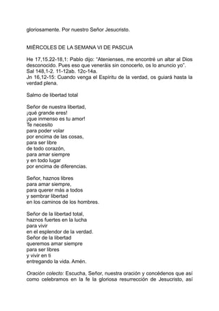 gloriosamente. Por nuestro Señor Jesucristo.


MIÉRCOLES DE LA SEMANA VI DE PASCUA

He 17,15.22-18,1: Pablo dijo: “Atenienses, me encontré un altar al Dios
desconocido. Pues eso que veneráis sin conocerlo, os lo anuncio yo”.
Sal 148,1-2. 11-12ab. 12c-14a.
Jn 16,12-15: Cuando venga el Espíritu de la verdad, os guiará hasta la
verdad plena.

Salmo de libertad total

Señor de nuestra libertad,
¡qué grande eres!
¡que inmenso es tu amor!
Te necesito
para poder volar
por encima de las cosas,
para ser libre
de todo corazón,
para amar siempre
y en todo lugar
por encima de diferencias.

Señor, haznos libres
para amar siempre,
para querer más a todos
y sembrar libertad
en los caminos de los hombres.

Señor de la libertad total,
haznos fuertes en la lucha
para vivir
en el esplendor de la verdad.
Señor de la libertad
queremos amar siempre
para ser libres
y vivir en ti
entregando la vida. Amén.

Oración colecto: Escucha, Señor, nuestra oración y concédenos que así
como celebramos en la fe la gloriosa resurrección de Jesucristo, así
 