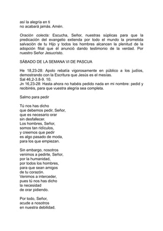 así la alegría en ti
no acabará jamás. Amén.

Oración colecta: Escucha, Señor, nuestras súplicas para que la
predicación del evangelio extienda por todo el mundo la prometida
salvación de tu Hijo y todos los hombres alcancen la plenitud de la
adopción filial que él anunció dando testimonio de la verdad. Por
nuestro Señor Jesucristo.

SÁBADO DE LA SEMANA VI DE PASCUA

He 18,23-28: Apolo rebatía vigorosamente en público a los judíos,
demostrando con la Escritura que Jesús es el mesías.
Sal 46,2-3.8-9. 10.
Jn 16,23-28: Hasta ahora no habéis pedido nada en mi nombre: pedid y
recibiréis, para que vuestra alegría sea completa.

Salmo para pedir

Tú nos has dicho
que debemos pedir, Señor,
que es necesario orar
sin desfallecer.
Los hombres, Señor,
somos tan ridículos,
y creemos que pedir
es algo pasado de moda,
para los que empiezan.

Sin embargo, nosotros
venimos a pedirte, Señor,
por la humanidad,
por todos los hombres,
para que sean amigos
de tu corazón.
Venimos a interceder,
pues tú nos has dicho
la necesidad
de orar pidiendo.

Por todo, Señor,
acude a nosotros
en nuestra debilidad.
 