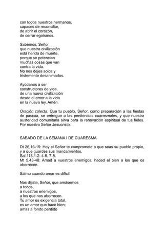 con todos nuestros hermanos,
capaces de reconciliar,
de abrir el corazón,
de cerrar egoísmos.

Sabemos, Señor,
que nuestra civilización
está herida de muerte,
porque se potencian
muchas cosas que van
contra la vida.
No nos dejes solos y
tristemente desanimados.

Ayúdanos a ser
constructores de vida,
de una nueva civilización
desde el amor a la vida
en la nueva ley. Amén.

Oración colecta: Que tu pueblo, Señor, como preparación a las fiestas
de pascua, se entregue a las penitencias cuaresmales, y que nuestra
austeridad comunitaria sirva para la renovación espiritual de tus fieles.
Por nuestro Señor Jesucristo.


SÁBADO DE LA SEMANA I DE CUARESMA

Dt 26,16-19: Hoy el Señor te compromete a que seas su pueblo propio,
y a que guardes sus mandamientos.
Sal 118,1-2. 4-5. 7-8.
Mt 5,43-48: Amad a vuestros enemigos, haced el bien a los que os
aborrecen.

Salmo cuando amar es difícil

Nos dijiste, Señor, que amásemos
a todos,
a nuestros enemigos,
a los que nos aborrecen.
Tu amor es exigencia total,
es un amor que hace bien;
amas a fondo perdido
 