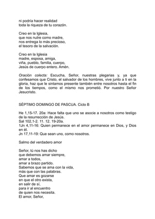 ni podría hacer realidad
toda la riqueza de tu corazón.

Creo en la Iglesia,
que nos nutre como madre,
nos entrega lo más precioso,
el tesoro de la salvación.

Creo en la Iglesia
madre, esposa, amiga,
viña, pueblo, familia, cuerpo,
Jesús de cuerpo entero. Amén.

Oración colecta: Escucha, Señor, nuestras plegarias y, ya que
confesamos que Cristo, el salvador de los hombres, vive junto a ti en la
gloria, haz que le sintamos presente también entre nosotros hasta el fin
de los tiempos, como el mismo nos prometió. Por nuestro Señor
Jesucristo.


SÉPTIMO DOMINGO DE PASCUA. Ciclo B

He 1,15-17. 20a: Hace falta que uno se asocie a nosotros como testigo
de la resurrección de Jesús.
Sal 102,1-2. 11. 12. 19-20a.
1Jn 4,11-16: Quien permanece en el amor permanece en Dios, y Dios
en él.
Jn 17,11-19: Que sean uno, como nosotros.

Salmo del verdadero amor

Señor, tú nos has dicho
que debemos amar siempre,
amar a todos,
amar a brazo partido.
Sabemos que se ama con la vida,
más que con las palabras.
Que amar es gozarse
en que el otro exista,
en salir de sí,
para ir al encuentro
de quien nos necesita.
El amor, Señor,
 