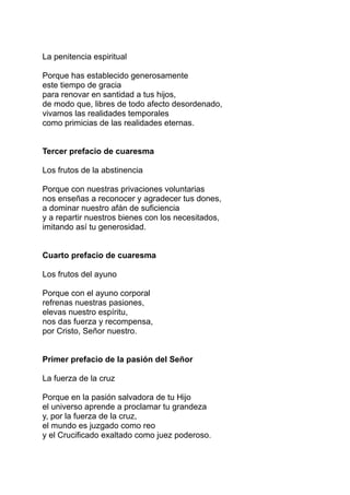 La penitencia espiritual

Porque has establecido generosamente
este tiempo de gracia
para renovar en santidad a tus hijos,
de modo que, libres de todo afecto desordenado,
vivamos las realidades temporales
como primicias de las realidades eternas.


Tercer prefacio de cuaresma

Los frutos de la abstinencia

Porque con nuestras privaciones voluntarias
nos enseñas a reconocer y agradecer tus dones,
a dominar nuestro afán de suficiencia
y a repartir nuestros bienes con los necesitados,
imitando así tu generosidad.


Cuarto prefacio de cuaresma

Los frutos del ayuno

Porque con el ayuno corporal
refrenas nuestras pasiones,
elevas nuestro espíritu,
nos das fuerza y recompensa,
por Cristo, Señor nuestro.


Primer prefacio de la pasión del Señor

La fuerza de la cruz

Porque en la pasión salvadora de tu Hijo
el universo aprende a proclamar tu grandeza
y, por la fuerza de la cruz,
el mundo es juzgado como reo
y el Crucificado exaltado como juez poderoso.
 