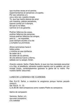 que muchas veces en el camino
experimentamos el cansancio y la apatía.
Por eso volvemos a ti,
una y otra vez, nuestra mirada.
Tú, que has hecho alianza de amor
con nosotros, pobres pecadores,
haznos confiar en ti siempre.
Sé que tú no fallas;
caminar en ti es garantía.

Podrían fallarnos las cosas,
podrían fallarnos las personas,
incluso podrían fallarnos los amigos,
pero tú ..., es imposible,
pues siempre acudes a la cita
y cumples tus promesas.

Ahora caminamos hacia ti
todos juntos
y vivimos en esa confianza
de saber de ti,
de saber de tus planes,
de una alianza nueva y eterna,
sellada con tu sangre. Amén.

Oración colecta: Señor, Padre Santo, tú que nos has mandado escuchar
a tu Hijo, el predilecto, alimenta nuestro espíritu con tu palabra; así con
mirada limpia, contemplaremos gozosos la gloria de tu rostro. Por
nuestro Señor Jesucristo.


LUNES DE LA SEMANA II DE CUARESMA

Dan 9,4-10: Señor, a nosotros la vergüenza porque hemos pecado
contra ti.
Sal 78,8.9. 11. 13.
Lc 6,36-38: Sed compasivos como vuestro Padre es compasivo.

Salmo de compasión

Venimos, Señor, a ti,
que eres compasivo,
a tu soledad
 