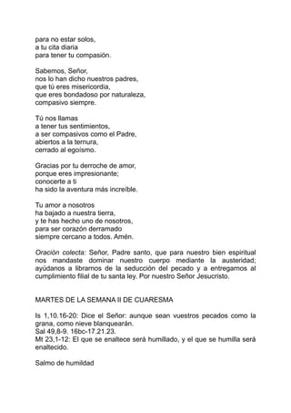 para no estar solos,
a tu cita diaria
para tener tu compasión.

Sabemos, Señor,
nos lo han dicho nuestros padres,
que tú eres misericordia,
que eres bondadoso por naturaleza,
compasivo siempre.

Tú nos llamas
a tener tus sentimientos,
a ser compasivos como el Padre,
abiertos a la ternura,
cerrado al egoísmo.

Gracias por tu derroche de amor,
porque eres impresionante;
conocerte a ti
ha sido la aventura más increíble.

Tu amor a nosotros
ha bajado a nuestra tierra,
y te has hecho uno de nosotros,
para ser corazón derramado
siempre cercano a todos. Amén.

Oración colecta: Señor, Padre santo, que para nuestro bien espiritual
nos mandaste dominar nuestro cuerpo mediante la austeridad;
ayúdanos a librarnos de la seducción del pecado y a entregarnos al
cumplimiento filial de tu santa ley. Por nuestro Señor Jesucristo.


MARTES DE LA SEMANA II DE CUARESMA

Is 1,10.16-20: Dice el Señor: aunque sean vuestros pecados como la
grana, como nieve blanquearán.
Sal 49,8-9. 16bc-17.21.23.
Mt 23,1-12: El que se enaltece será humillado, y el que se humilla será
enaltecido.

Salmo de humildad
 