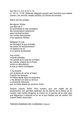 Sal 102,1-2. 3-4. 9-10.11-12.
Lc 15,1-3. 11-32: Deberías alegrarte porque este hermano tuyo estaba
muerto y ha revivido, estaba perdido y lo hemos encontrado.

Salmo del hijo pródigo

Me dijeron, Padre,
que lejos de ti
se encontraba la vida verdadera.
Me convencieron totalmente
para marcharme lejos
con rumbo desconocido
a los espacios infinitos.

Malgasté mi vida
sin conseguir lo que buscaba,
las cosas me decepcionaron,
no lograron en mí
ni un gramo de felicidad.

Una noche,
mirando estrellas,
me acordé de la casa de mi Padre,
de cuántos criados de mi Padre
tenían en abundancia
lo que yo ahora mendigaba.

Y me levanté
con el deseo de volver al hogar.
Cuando me acerqué,
mi Padre desde lejos me esperaba,
y me abrazó con toda su ternura,
y comprendí entonces
que no había dejado de amarme. Amén.

Oración colecta: Señor, Dios nuestro, que, por medio de los
sacramentos nos permites participar de los bienes de tu Reino ya en
nuestra vida mortal; dirígenos tú mismo en el camino de la vida, para
que lleguemos a alcanzar la luz en la que habitas con tus santos. Por
nuestro Señor Jesucristo.


TERCER DOMINGO DE CUARESMA. Ciclo A
 