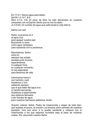 Éx 17,3-7: Danos agua para beber.
Sal 94,1-2. 6-7. 8-9.
Rom 5,1-2. 5-8: El amor de Dios ha sido derramado en nuestros
corazones con el Espíritu Santo que se nos ha dado.
Jn 4,5-42: Un surtidor de agua que salta hasta la vida eterna.

Salmo con sed

Señor, buscamos en ti
el agua viva
para apagar nuestra sed.
Buscamos tu amor
como agua verdadera
para saciarnos con tu presencia.

Recordamos, Señor,
cómo tú
siempre has estado
sentado junto al pozo,
esperándonos.
A cualquier hora,
en cualquier momento,
tú nos esperabas
para llenarnos de vida.

Caminamos hacia ti
con hambre y sed.
Ayúdanos a vivir
sabiendo siempre
que el que bebe del agua viva
no tendrá sed jamás.
Ayúdanos a experimentar
que estamos llamados
a ser fuentes de agua
para nuestros hermanos sedientos. Amén.

Oración colecta: Señor, Padre de misericordia y origen de todo bien,
que aceptas el ayuno, la oración y la limosna como remedio de nuestros
pecados, mira con amor a tu pueblo penitente y restaura con tu
misericordia a los que estamos hundidos bajo el peso de nuestras
culpas. Por Jesucristo nuestro Señor.
 