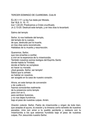 TERCER DOMINGO DE CUARESMA. Ciclo B

Éx 20,1-17: La ley fue dada por Moisés.
Sal 18,8. 9. 10. 11.
Icor 1,22-25: Predicamos a Cristo crucificado.
Jn 2,13-25: Destruid este templo, y en tres días lo levantaré.

Salmo del templo

Señor, tú nos hablaste del templo,
del templo de tu cuerpo,
de que, destruido por la muerte,
en tres días sería reconstruido.
Hablabas de tu muerte y resurrección.

Queremos, Señor,
que nos enseñes a confiar,
a vivir en la esperanza de tu misericordia.
También nosotros somos testigos del Espíritu Santo
donde habita la Trinidad,
donde el Señor se complace
en hacer su morada.
¡Qué gozada, Señor, ser templo!
Sabía que tu anhelo
es habitar en nosotros,
ser acogido en la casa de nuestro corazón.

Ahora, en este tiempo de conversión
y de vuelta a ti,
haznos conscientes realmente
de tu presencia como templo
para vivir en ti,
para sembrar ilusiones,
y no nos dejes hundirnos
bajo el peso de nuestras culpas. Amén.

Oración colecta: Señor, Padre de misericordia y origen de todo bien,
que aceptas el ayuno, la oración y la limosna como remedio de nuestros
pecados, mira con amor a tu pueblo penitente y restaura con tu
misericordia a los que estamos hundidos bajo el peso de nuestras
culpas. Por Jesucristo nuestro Señor.
 