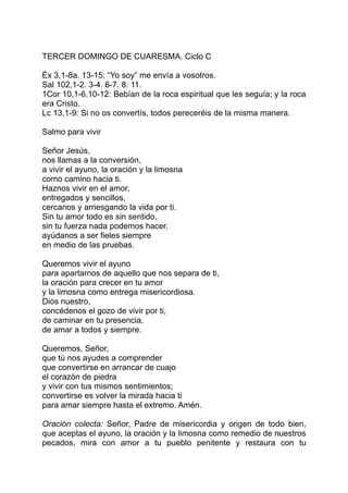 TERCER DOMINGO DE CUARESMA. Ciclo C

Éx 3,1-8a. 13-15: “Yo soy” me envía a vosotros.
Sal 102,1-2. 3-4. 6-7. 8. 11.
1Cor 10,1-6.10-12: Bebían de la roca espiritual que les seguía; y la roca
era Cristo.
Lc 13,1-9: Si no os convertís, todos pereceréis de la misma manera.

Salmo para vivir

Señor Jesús,
nos llamas a la conversión,
a vivir el ayuno, la oración y la limosna
como camino hacia ti.
Haznos vivir en el amor,
entregados y sencillos,
cercanos y arriesgando la vida por ti.
Sin tu amor todo es sin sentido,
sin tu fuerza nada podemos hacer,
ayúdanos a ser fieles siempre
en medio de las pruebas.

Queremos vivir el ayuno
para apartarnos de aquello que nos separa de ti,
la oración para crecer en tu amor
y la limosna como entrega misericordiosa.
Dios nuestro,
concédenos el gozo de vivir por ti,
de caminar en tu presencia,
de amar a todos y siempre.

Queremos, Señor,
que tú nos ayudes a comprender
que convertirse en arrancar de cuajo
el corazón de piedra
y vivir con tus mismos sentimientos;
convertirse es volver la mirada hacia ti
para amar siempre hasta el extremo. Amén.

Oración colecta: Señor, Padre de misericordia y origen de todo bien,
que aceptas el ayuno, la oración y la limosna como remedio de nuestros
pecados, mira con amor a tu pueblo penitente y restaura con tu
 
