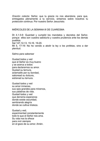 Oración colecta: Señor, que tu gracia no nos abandone, para que,
entregados plenamente a tu servicio, sintamos sobre nosotros tu
protección continua. Por nuestro Señor Jesucristo.


MIÉRCOLES DE LA SEMANA III DE CUARESMA

Dt 4,1.5-9: Guardad y cumplid los mandatos y decretos del Señor,
porque ellos son vuestra sabiduría y vuestra prudencia ante los demás
pueblos.
Sal 147,12-13. 15-16. 19-20.
Mt 5, 17-19: No he venido a abolir la ley o los profetas, sino a dar
plenitud.

Salmo para saborear

Gustad todos y ved
que el Señor es muy bueno
y se acerca a todos
para declararnos su amor.
Gustad su ternura,
aclamadlo por su bondad,
saboread su dulzura,
estrenad su ternura.

Gustad todos y ved
su amor inmenso,
sus ojos grandes para mirarnos,
sus palabras de vida.
Gustad todos y ved
que derrama esperanza
donde existe oscuridad,
sembrando alegría
donde se cultiva tristeza.

Gustad y ved,
experimentad constantemente
todo lo que el Señor nos ama.
Su vida nos la ofrece
para vivir siempre
en el gozo de su amor. Amén.
 