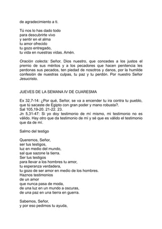 de agradecimiento a ti.

Tú nos lo has dado todo
para descubrirte vivo
y sentir en el alma
tu amor ofrecido
tu gozo entregado,
tu vida en nuestras vidas. Amén.

Oración colecta: Señor, Dios nuestro, que concedes a los justos el
premio de sus méritos y a los pecadores que hacen penitencia les
perdonas sus pecados, ten piedad de nosotros y danos, por la humilde
confesión de nuestras culpas, tu paz y tu perdón. Por nuestro Señor
Jesucristo.


JUEVES DE LA SEMANA IV DE CUARESMA

Ex 32,7-14: ¿Por qué, Señor, se va a encender tu ira contra tu pueblo,
que tú sacaste de Egipto con gran poder y mano robusta?.
Sal 105,19-20. 21-22. 23.
Jn 5,31-47: Si yo doy testimonio de mí mismo, mi testimonio no es
válido. Hay otro que da testimonio de mí y sé que es válido el testimonio
que da de mí.

Salmo del testigo

Queremos, Señor,
ser tus testigos,
luz en medio del mundo,
sal que sazone la tierra.
Ser tus testigos
para llevar a los hombres tu amor,
tu esperanza verdadera,
tu gozo de ser amor en medio de los hombres.
Haznos testimonios
de un amor
que nunca pasa de moda,
de una luz en un mundo a oscuras,
de una paz en una tierra en guerra.

Sabemos, Señor,
y por eso pedimos tu ayuda,
 