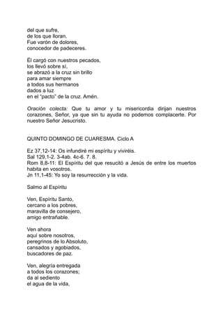 del que sufre,
de los que lloran.
Fue varón de dolores,
conocedor de padeceres.

Él cargó con nuestros pecados,
los llevó sobre sí,
se abrazó a la cruz sin brillo
para amar siempre
a todos sus hermanos
dados a luz
en el “pacto” de la cruz. Amén.

Oración colecta: Que tu amor y tu misericordia dirijan nuestros
corazones, Señor, ya que sin tu ayuda no podemos complacerte. Por
nuestro Señor Jesucristo.


QUINTO DOMINGO DE CUARESMA. Ciclo A

Ez 37,12-14: Os infundiré mi espíritu y viviréis.
Sal 129,1-2. 3-4ab. 4c-6. 7. 8.
Rom 8,8-11: El Espíritu del que resucitó a Jesús de entre los muertos
habita en vosotros.
Jn 11,1-45: Yo soy la resurrección y la vida.

Salmo al Espíritu

Ven, Espíritu Santo,
cercano a los pobres,
maravilla de consejero,
amigo entrañable.

Ven ahora
aquí sobre nosotros,
peregrinos de lo Absoluto,
cansados y agobiados,
buscadores de paz.

Ven, alegría entregada
a todos los corazones;
da al sediento
el agua de la vida,
 