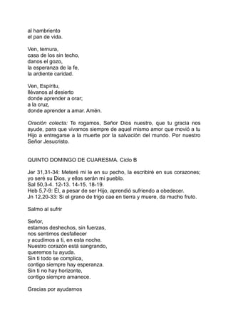 al hambriento
el pan de vida.

Ven, ternura,
casa de los sin techo,
danos el gozo,
la esperanza de la fe,
la ardiente caridad.

Ven, Espíritu,
llévanos al desierto
donde aprender a orar;
a la cruz,
donde aprender a amar. Amén.

Oración colecta: Te rogamos, Señor Dios nuestro, que tu gracia nos
ayude, para que vivamos siempre de aquel mismo amor que movió a tu
Hijo a entregarse a la muerte por la salvación del mundo. Por nuestro
Señor Jesucristo.


QUINTO DOMINGO DE CUARESMA. Ciclo B

Jer 31,31-34: Meteré mi le en su pecho, la escribiré en sus corazones;
yo seré su Dios, y ellos serán mi pueblo.
Sal 50,3-4. 12-13. 14-15. 18-19.
Heb 5,7-9: Él, a pesar de ser Hijo, aprendió sufriendo a obedecer.
Jn 12,20-33: Si el grano de trigo cae en tierra y muere, da mucho fruto.

Salmo al sufrir

Señor,
estamos deshechos, sin fuerzas,
nos sentimos desfallecer
y acudimos a ti, en esta noche.
Nuestro corazón está sangrando,
queremos tu ayuda.
Sin ti todo se complica,
contigo siempre hay esperanza.
Sin ti no hay horizonte,
contigo siempre amanece.

Gracias por ayudarnos
 