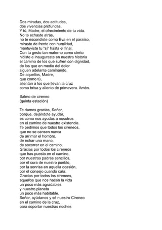 Dos miradas, dos actitudes,
dos vivencias profundas.
Y tú, Madre, el ofrecimiento de tu vida.
No te echaste atrás,
no te escondiste como Eva en el paraíso,
miraste de frente con humildad,
mantuviste tu “sí” hasta el final.
Con tu gesto tan materno como cierto
hiciste e inauguraste en nuestra historia
el camino de los que sufren con dignidad,
de los que en medio del dolor
siguen adelante caminando.
De aquellos, Madre,
que como tú,
alientan a los que llevan la cruz
como brisa y aliento de primavera. Amén.

Salmo de cireneo
(quinta estación)

Te damos gracias, Señor,
porque, dejándote ayudar,
es como nos ayudas a nosotros
en el camino de nuestra existencia.
Te pedimos que todos los cireneos,
que no se cansen nunca
de arrimar el hombro,
de echar una mano,
de socorrer en el camino.
Gracias por todos los cireneos
que has puesto en el camino,
por nuestros padres sencillos,
por el cura de nuestro pueblo,
por la sonrisa en aquella ocasión,
por el consejo cuando caía.
Gracias por todos los cireneos,
aquellos que nos hacen la vida
un poco más agradables
y nuestro planeta
un poco más habitable.
Señor, ayúdanos y sé nuestro Cireneo
en el camino de la cruz,
para soportar nuestras noches
 