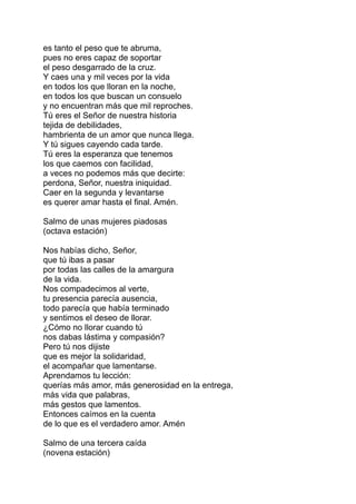 es tanto el peso que te abruma,
pues no eres capaz de soportar
el peso desgarrado de la cruz.
Y caes una y mil veces por la vida
en todos los que lloran en la noche,
en todos los que buscan un consuelo
y no encuentran más que mil reproches.
Tú eres el Señor de nuestra historia
tejida de debilidades,
hambrienta de un amor que nunca llega.
Y tú sigues cayendo cada tarde.
Tú eres la esperanza que tenemos
los que caemos con facilidad,
a veces no podemos más que decirte:
perdona, Señor, nuestra iniquidad.
Caer en la segunda y levantarse
es querer amar hasta el final. Amén.

Salmo de unas mujeres piadosas
(octava estación)

Nos habías dicho, Señor,
que tú ibas a pasar
por todas las calles de la amargura
de la vida.
Nos compadecimos al verte,
tu presencia parecía ausencia,
todo parecía que había terminado
y sentimos el deseo de llorar.
¿Cómo no llorar cuando tú
nos dabas lástima y compasión?
Pero tú nos dijiste
que es mejor la solidaridad,
el acompañar que lamentarse.
Aprendamos tu lección:
querías más amor, más generosidad en la entrega,
más vida que palabras,
más gestos que lamentos.
Entonces caímos en la cuenta
de lo que es el verdadero amor. Amén

Salmo de una tercera caída
(novena estación)
 